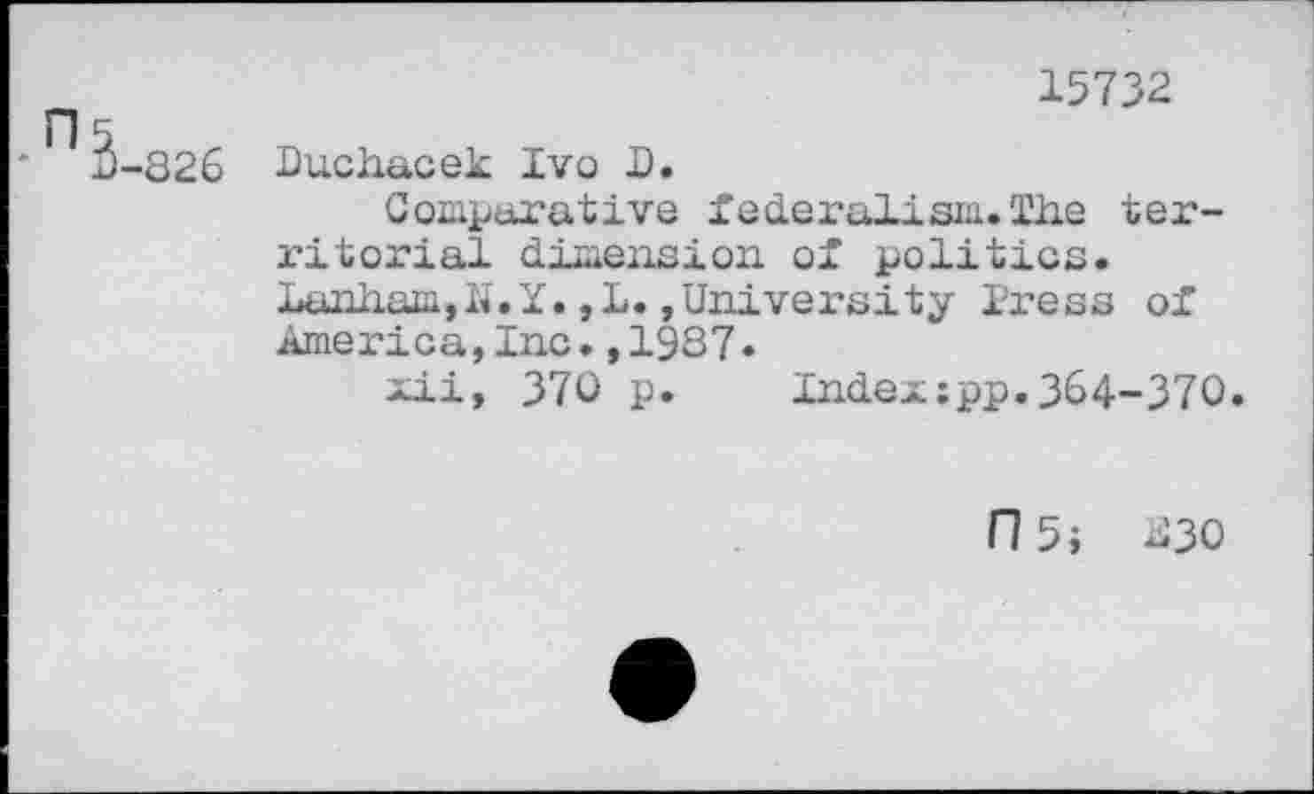 ﻿15732
r
* 3-826
Buchacek Ivo I.
Comparative federalism.The territorial dimension of politics. Lanham,h.Y.,L.»University Press of America,Inc.,1987.
xii, 370 p. Index:pp.364-370.
I15i U30